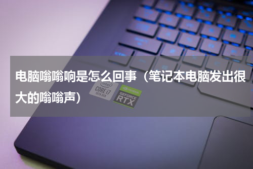 电脑嗡嗡响是怎么回事（笔记本电脑发出很大的嗡嗡声）