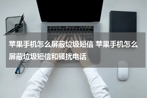 苹果手机怎么屏蔽垃圾短信 苹果手机怎么屏蔽垃圾短信和骚扰电话
