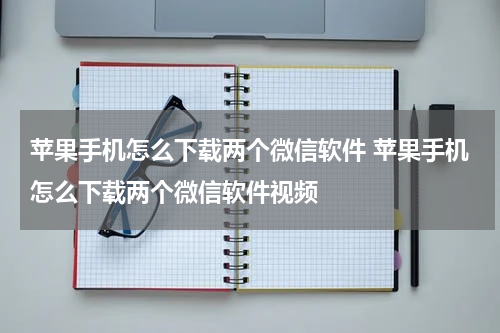 苹果手机怎么下载两个微信软件 苹果手机怎么下载两个微信软件视频