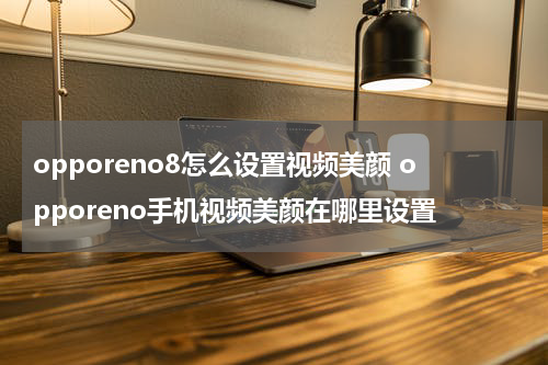 opporeno8怎么设置视频美颜 opporeno手机视频美颜在哪里设置