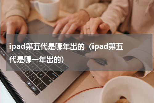 ipad第五代是哪年出的(ipad第五代是哪一年出的)