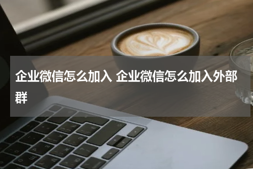 企业微信怎么加入 企业微信怎么加入外部群