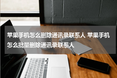苹果手机怎么删除通讯录联系人 苹果手机怎么批量删除通讯录联系人