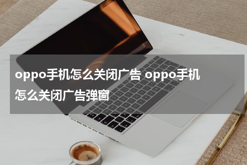 oppo手机怎么关闭广告 oppo手机怎么关闭广告弹窗