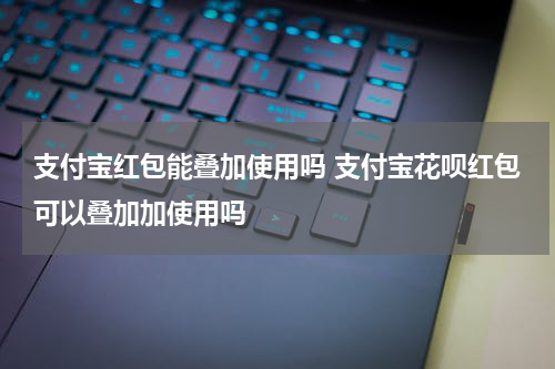 支付宝红包能叠加使用吗 支付宝花呗红包可以叠加加使用吗