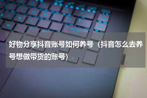 好物分享抖音账号如何养号（抖音怎么去养号想做带货的账号）