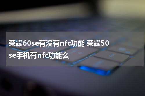 荣耀60se有没有nfc功能 荣耀50se手机有nfc功能么