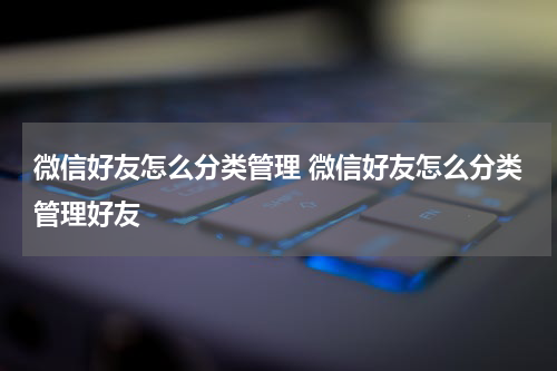 微信好友怎么分类管理 微信好友怎么分类管理好友