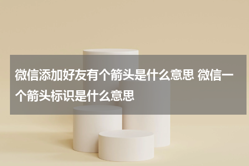 微信添加好友有个箭头是什么意思 微信一个箭头标识是什么意思