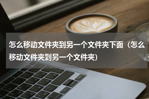 怎么移动文件夹到另一个文件夹下面（怎么移动文件夹到另一个文件夹）