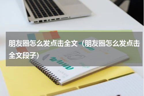 朋友圈怎么发点击全文（朋友圈怎么发点击全文段子）