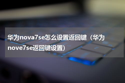 华为nova7se怎么设置返回键（华为nove7se返回键设置）