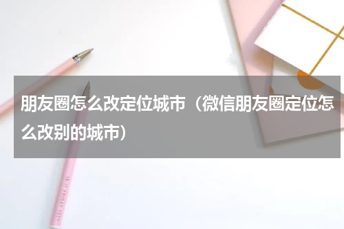 朋友圈怎么改定位城市（微信朋友圈定位怎么改别的城市）
