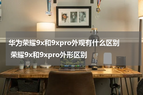 华为荣耀9x和9xpro外观有什么区别 荣耀9x和9xpro外形区别