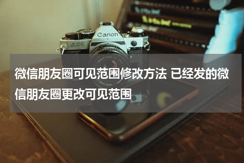 微信朋友圈可见范围修改方法 已经发的微信朋友圈更改可见范围