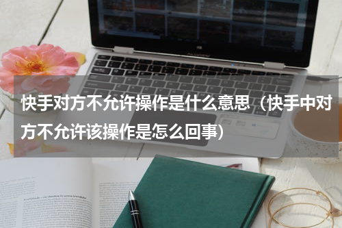 快手对方不允许操作是什么意思（快手中对方不允许该操作是怎么回事）