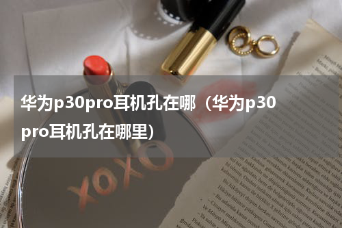 华为p30pro耳机孔在哪(华为p30pro耳机孔在哪里)