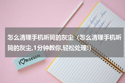 怎么清理手机听筒的灰尘（怎么清理手机听筒的灰尘,1分钟教你,轻松处理!）