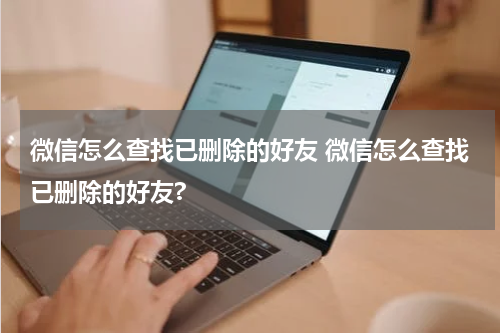 微信怎么查找已删除的好友 微信怎么查找已删除的好友?