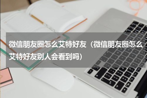 微信朋友圈怎么艾特好友(微信朋友圈怎么艾特好友别人会看到吗)