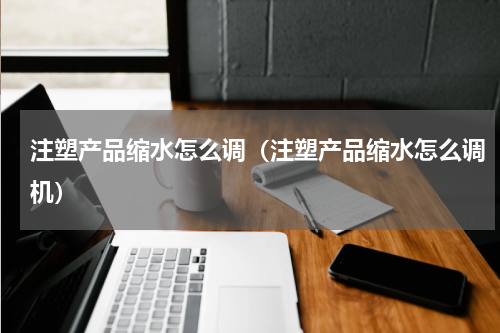 注塑产品缩水怎么调（注塑产品缩水怎么调机）