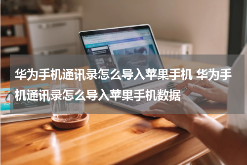 华为手机通讯录怎么导入苹果手机 华为手机通讯录怎么导入苹果手机数据