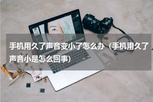 手机用久了声音变小了怎么办（手机用久了声音小是怎么回事）