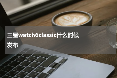 三星watch6classic什么时候发布