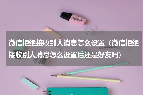 微信拒绝接收别人消息怎么设置(微信拒绝接收别人消息怎么设置后还是好友吗)