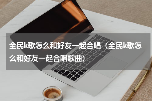 全民k歌怎么和好友一起合唱（全民k歌怎么和好友一起合唱歌曲）