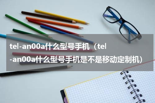 tel-an00a什么型号手机（tel-an00a什么型号手机是不是移动定制机）