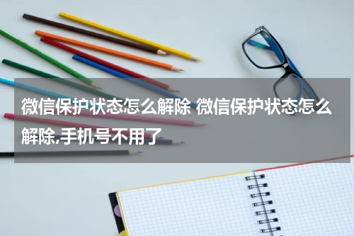 微信保护状态怎么解除 微信保护状态怎么解除,手机号不用了