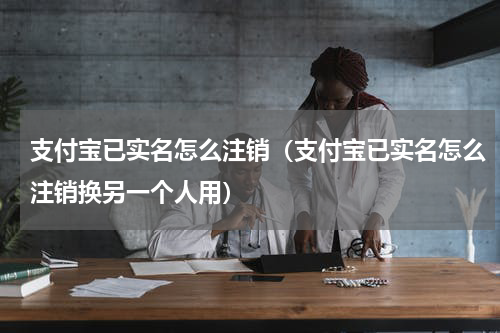 支付宝已实名怎么注销（支付宝已实名怎么注销换另一个人用）