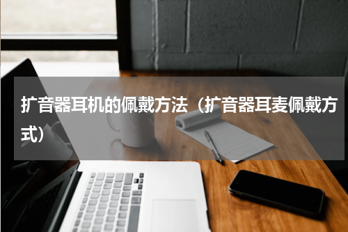 扩音器耳机的佩戴方法(扩音器耳麦佩戴方式)