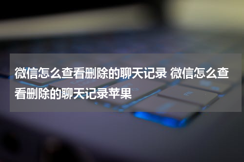 微信怎么查看删除的聊天记录 微信怎么查看删除的聊天记录苹果