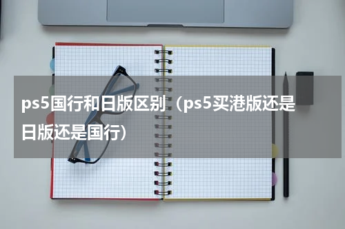 ps5国行和日版区别（ps5买港版还是日版还是国行）