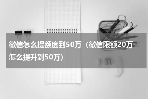 微信怎么提额度到50万（微信限额20万怎么提升到50万）