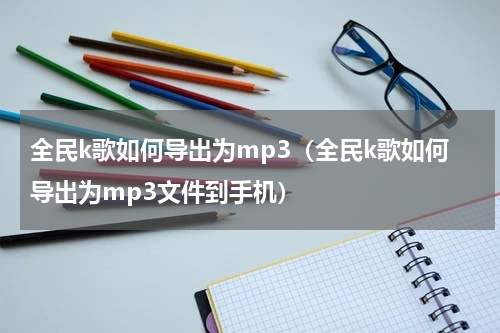 全民k歌如何导出为mp3（全民k歌如何导出为mp3文件到手机）