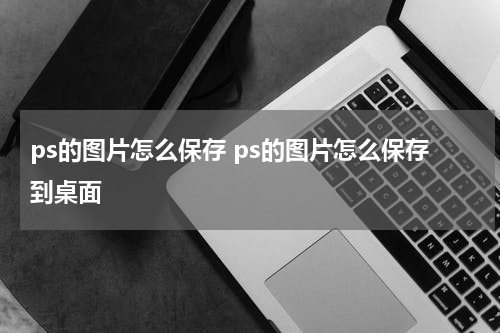 ps的图片怎么保存 ps的图片怎么保存到桌面