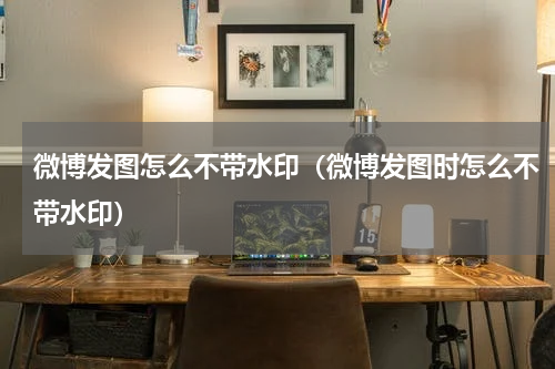 微博发图怎么不带水印（微博发图时怎么不带水印）