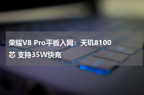 荣耀V8 Pro平板入网：天玑8100芯 支持35W快充