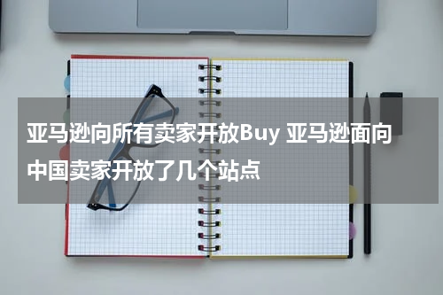 亚马逊向所有卖家开放Buy 亚马逊面向中国卖家开放了几个站点