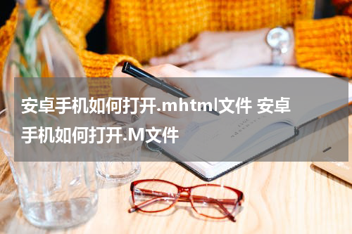 安卓手机如何打开.mhtml文件 安卓手机如何打开.M文件