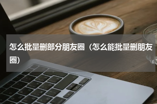 怎么批量删部分朋友圈(怎么能批量删朋友圈)