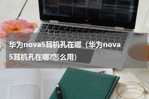华为nova5耳机孔在哪（华为nova5耳机孔在哪?怎么用）