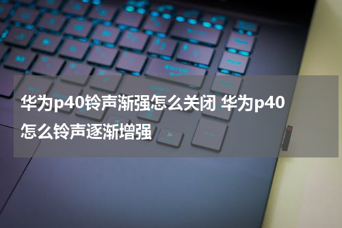 华为p40铃声渐强怎么关闭 华为p40怎么铃声逐渐增强