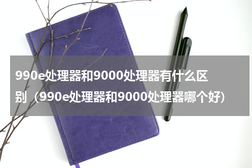 990e处理器和9000处理器有什么区别（990e处理器和9000处理器哪个好）