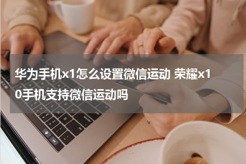 华为手机x1怎么设置微信运动 荣耀x10手机支持微信运动吗