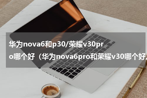 华为nova6和p30/荣耀v30pro哪个好（华为nova6pro和荣耀v30哪个好,推荐一下）