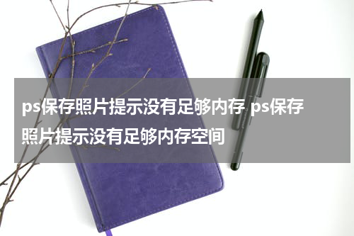 ps保存照片提示没有足够内存 ps保存照片提示没有足够内存空间